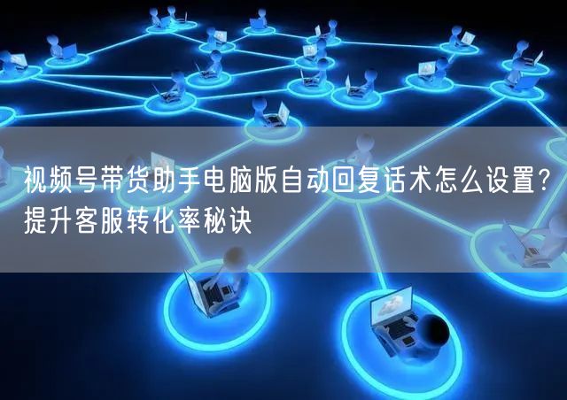 视频号带货助手电脑版自动回复话术怎么设置？提升客服转化率秘诀