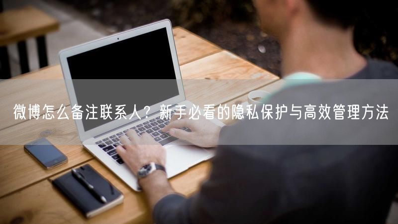 微博怎么备注联系人？新手必看的隐私保护与高效管理方法
