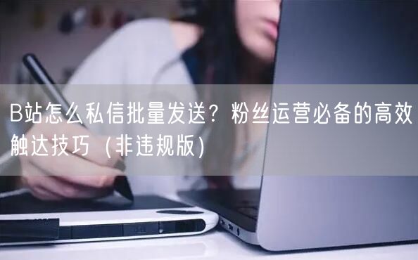 B站怎么私信批量发送？粉丝运营必备的高效触达技巧（非违规版）