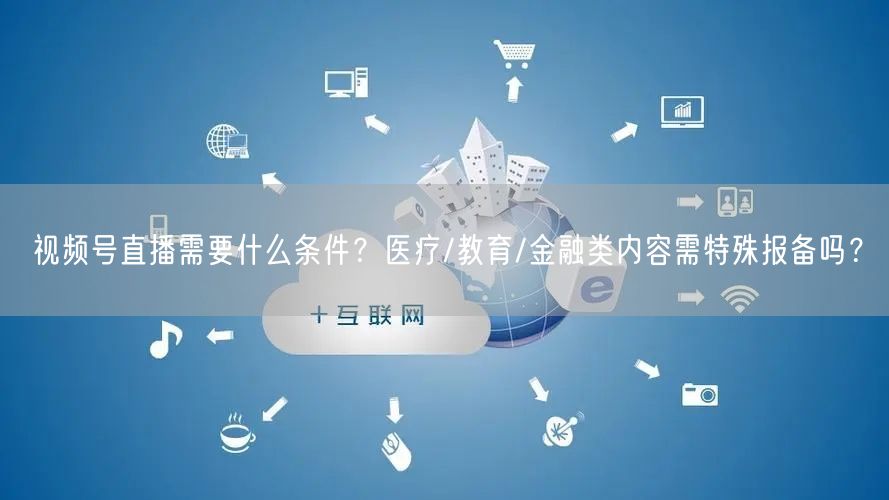 视频号直播需要什么条件？医疗/教育/金融类内容需特殊报备吗？