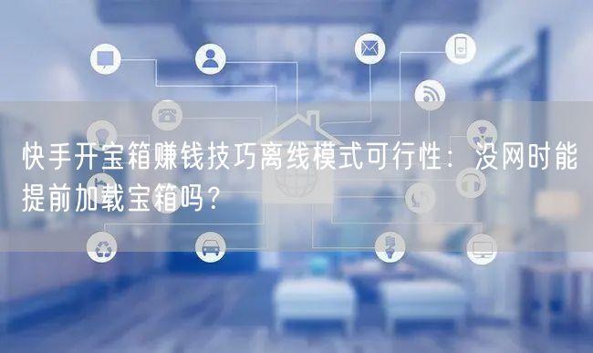 快手开宝箱赚钱技巧离线模式可行性：没网时能提前加载宝箱吗？