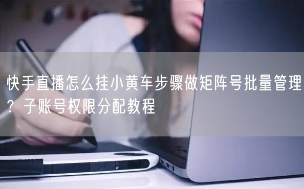 快手直播怎么挂小黄车步骤做矩阵号批量管理？子账号权限分配教程