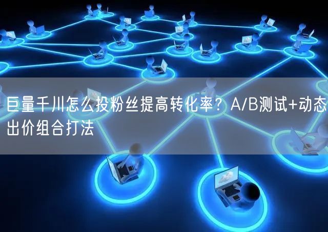 巨量千川怎么投粉丝提高转化率？A/B测试+动态出价组合打法
