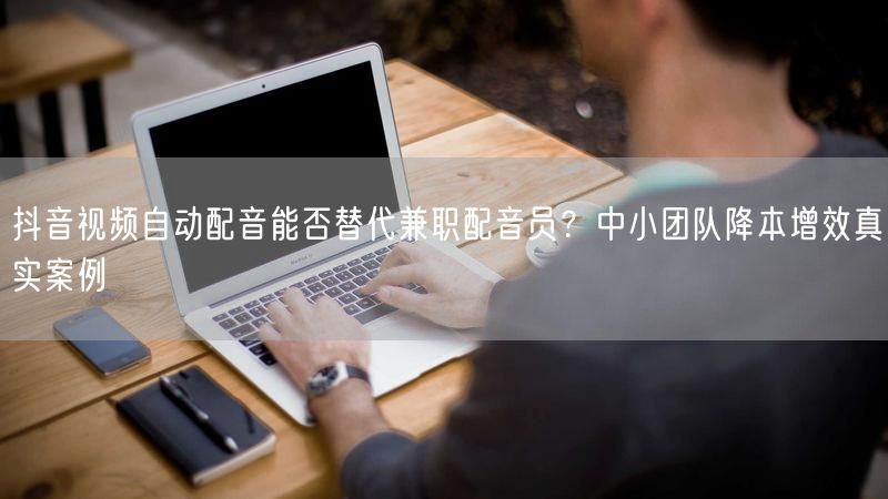 抖音视频自动配音能否替代兼职配音员？中小团队降本增效真实案例