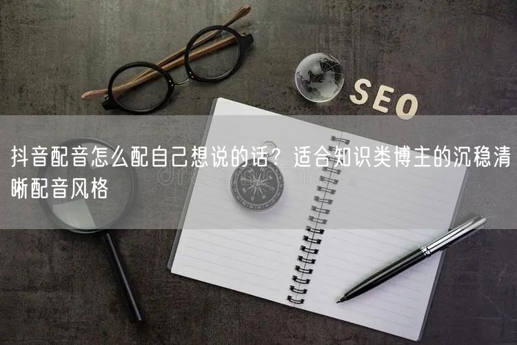 抖音配音怎么配自己想说的话？适合知识类博主的沉稳清晰配音风格