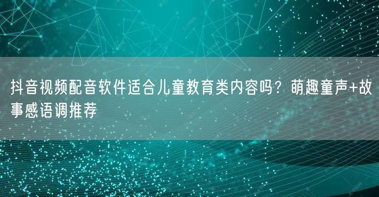 抖音视频配音软件适合儿童教育类内容吗？萌趣童声+故事感语调推荐