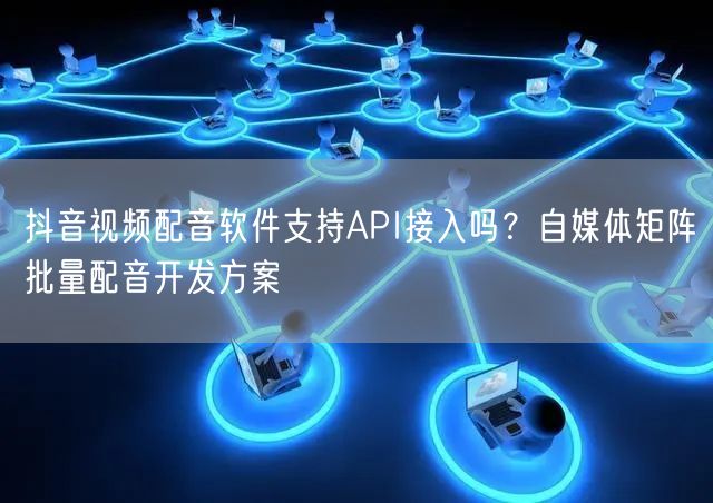 抖音视频配音软件支持API接入吗？自媒体矩阵批量配音开发方案
