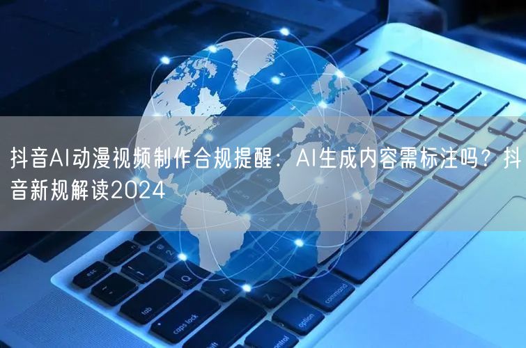 抖音AI动漫视频制作合规提醒：AI生成内容需标注吗？抖音新规解读2024
