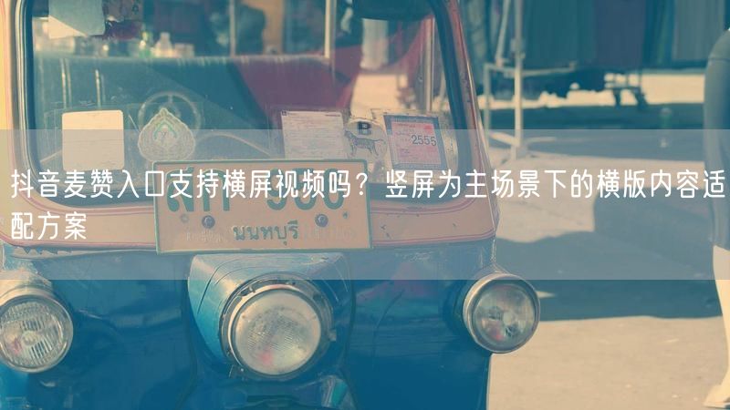 抖音麦赞入口支持横屏视频吗？竖屏为主场景下的横版内容适配方案