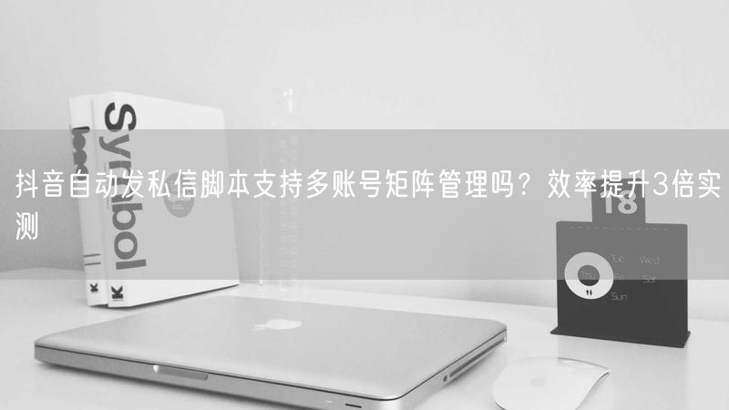 抖音自动发私信脚本支持多账号矩阵管理吗？效率提升3倍实测