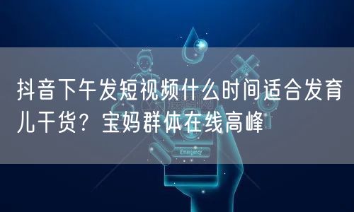 抖音下午发短视频什么时间适合发育儿干货？宝妈群体在线高峰