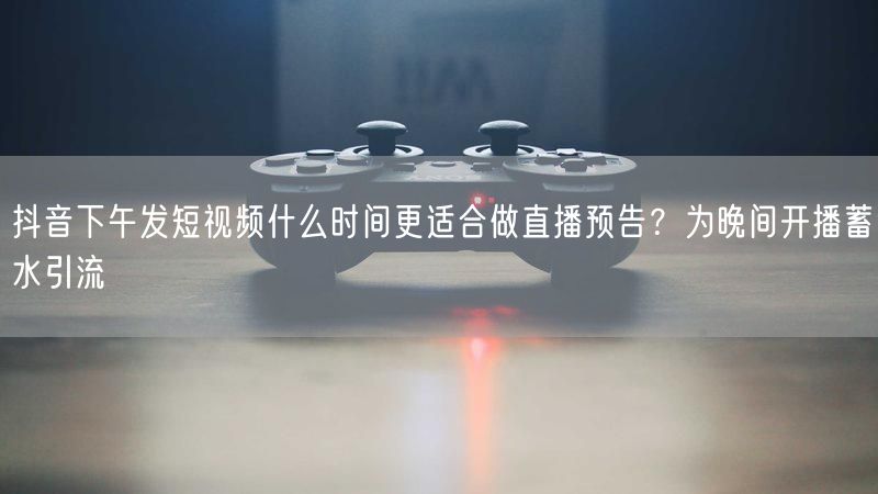 抖音下午发短视频什么时间更适合做直播预告？为晚间开播蓄水引流