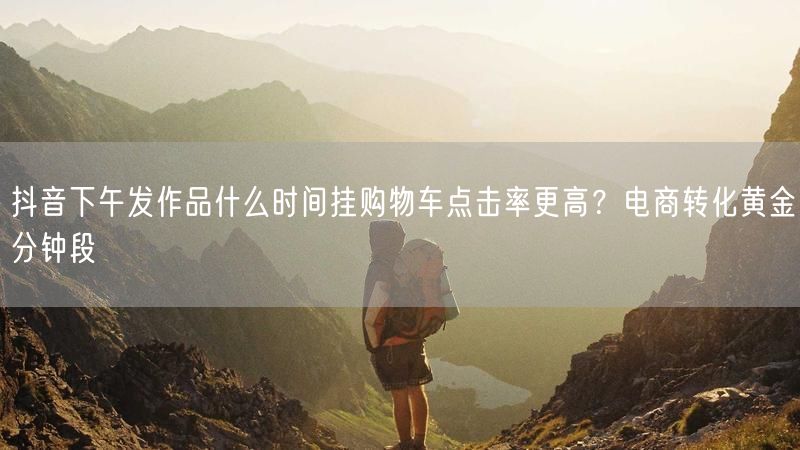 抖音下午发作品什么时间挂购物车点击率更高？电商转化黄金分钟段