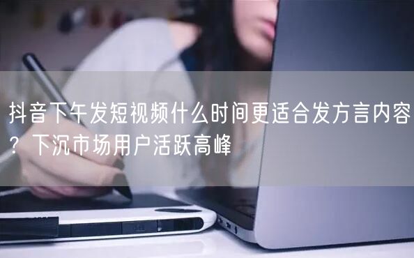 抖音下午发短视频什么时间更适合发方言内容？下沉市场用户活跃高峰