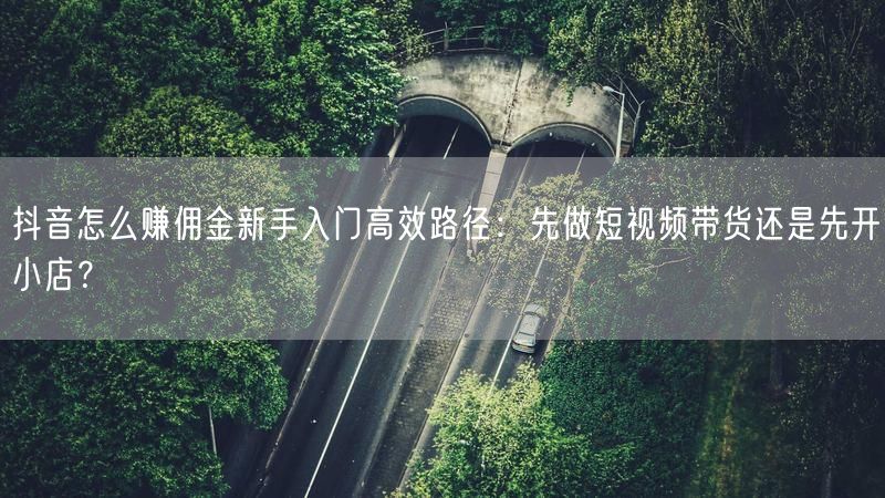 抖音怎么赚佣金新手入门高效路径：先做短视频带货还是先开小店？