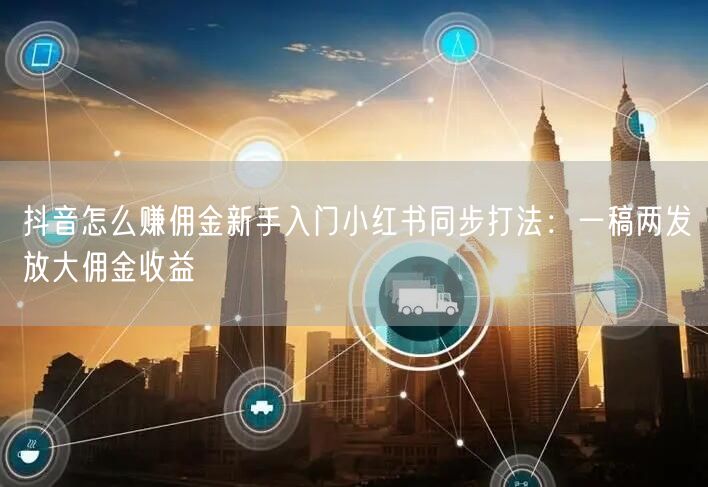 抖音怎么赚佣金新手入门小红书同步打法：一稿两发放大佣金收益