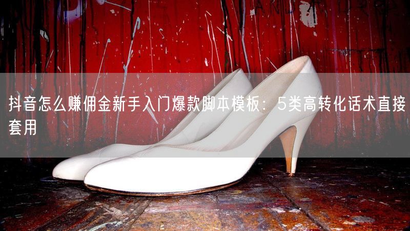 抖音怎么赚佣金新手入门爆款脚本模板：5类高转化话术直接套用