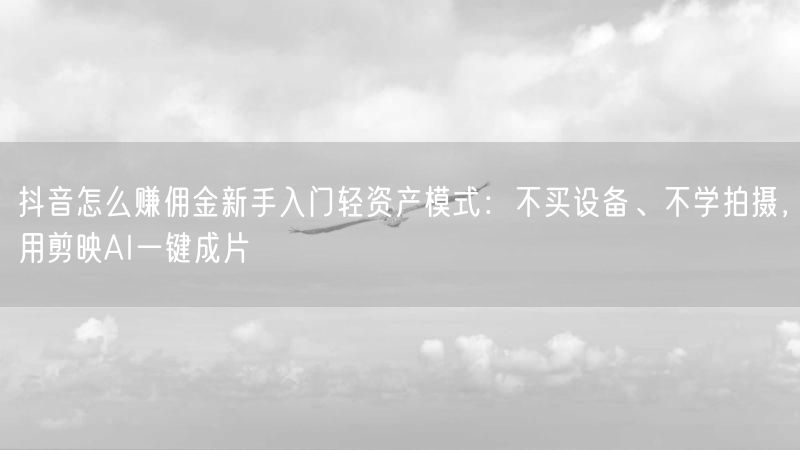 抖音怎么赚佣金新手入门轻资产模式：不买设备、不学拍摄，用剪映AI一键成片