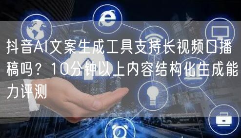 抖音AI文案生成工具支持长视频口播稿吗？10分钟以上内容结构化生成能力评测