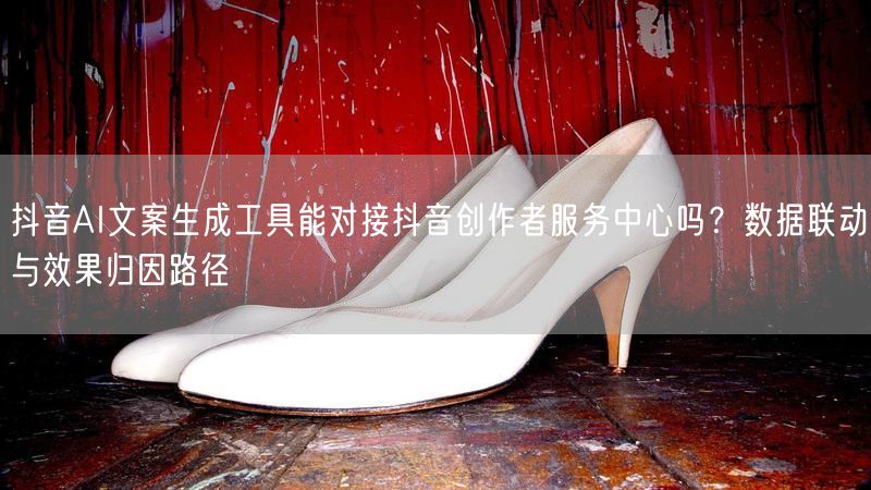 抖音AI文案生成工具能对接抖音创作者服务中心吗？数据联动与效果归因路径