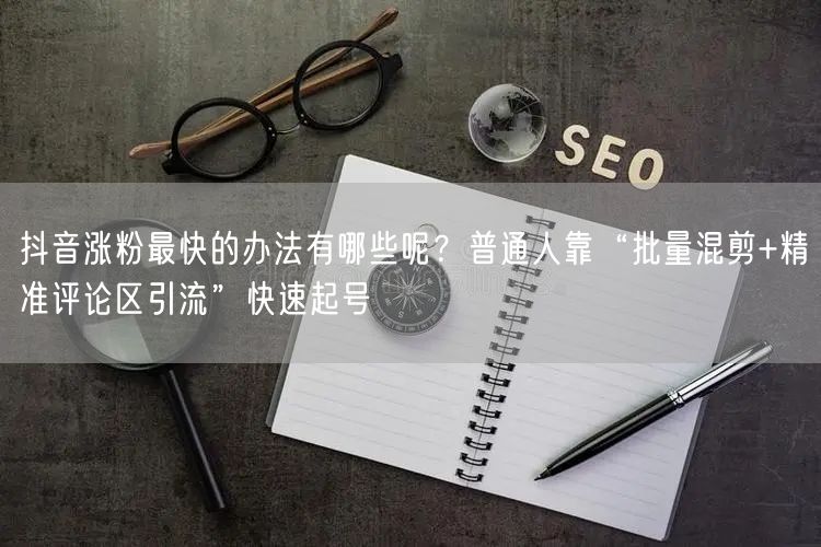 抖音涨粉最快的办法有哪些呢？普通人靠“批量混剪+精准评论区引流”快速起号