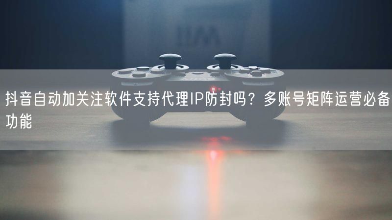 抖音自动加关注软件支持代理IP防封吗？多账号矩阵运营必备功能