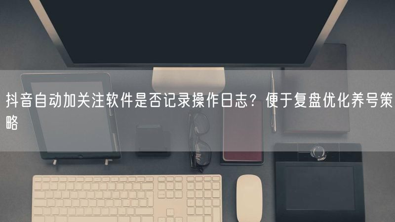 抖音自动加关注软件是否记录操作日志？便于复盘优化养号策略
