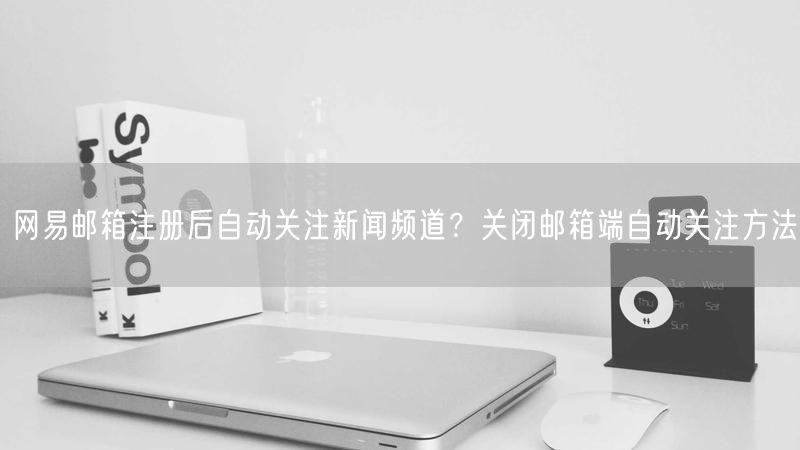 网易邮箱注册后自动关注新闻频道？关闭邮箱端自动关注方法