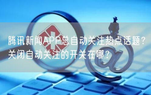 腾讯新闻APP总自动关注热点话题？关闭自动关注的开关在哪？