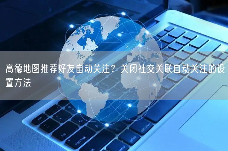 高德地图推荐好友自动关注？关闭社交关联自动关注的设置方法