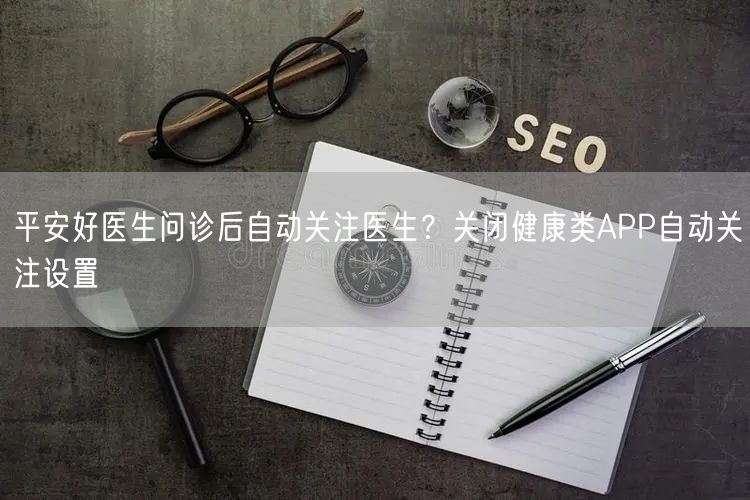 平安好医生问诊后自动关注医生？关闭健康类APP自动关注设置