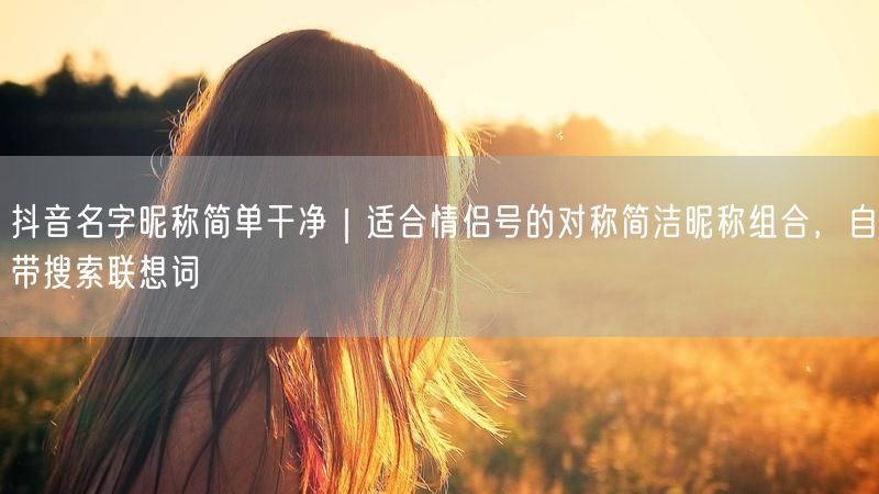 抖音名字昵称简单干净｜适合情侣号的对称简洁昵称组合，自带搜索联想词
