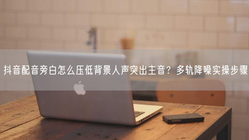抖音配音旁白怎么压低背景人声突出主音？多轨降噪实操步骤
