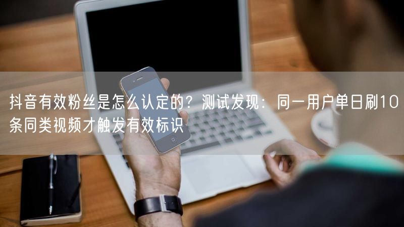 抖音有效粉丝是怎么认定的？测试发现：同一用户单日刷10条同类视频才触发有效标识