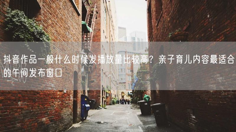 抖音作品一般什么时候发播放量比较高？亲子育儿内容最适合的午间发布窗口
