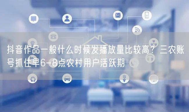 抖音作品一般什么时候发播放量比较高？三农账号抓住早6-8点农村用户活跃期