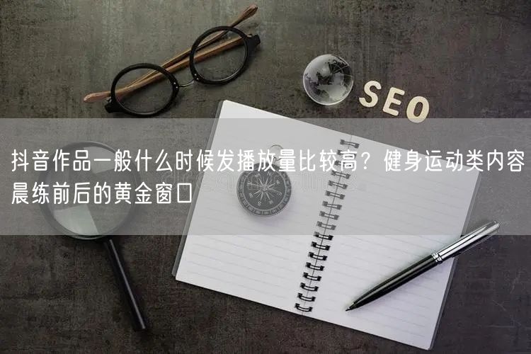 抖音作品一般什么时候发播放量比较高？健身运动类内容晨练前后的黄金窗口