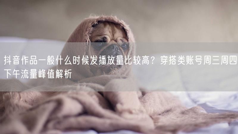 抖音作品一般什么时候发播放量比较高？穿搭类账号周三周四下午流量峰值解析