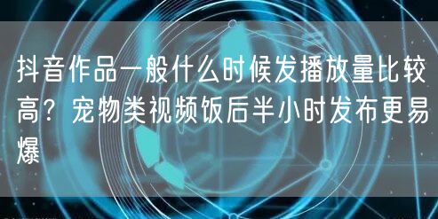 抖音作品一般什么时候发播放量比较高？宠物类视频饭后半小时发布更易爆