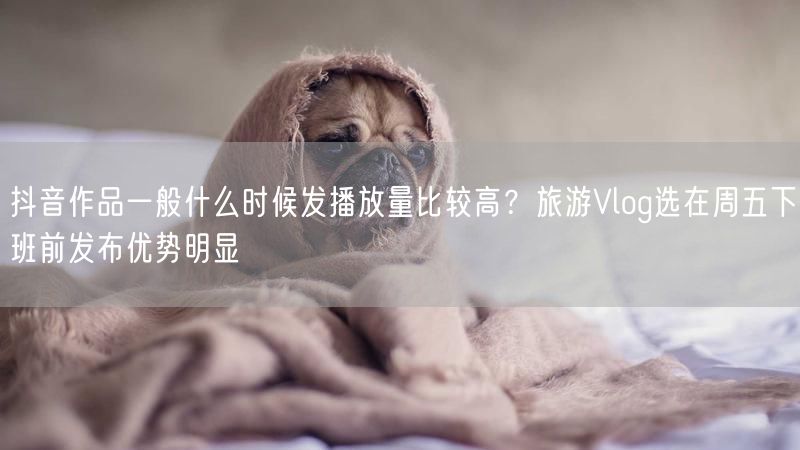 抖音作品一般什么时候发播放量比较高？旅游Vlog选在周五下班前发布优势明显